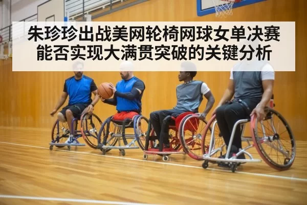 朱珍珍出战美网轮椅网球女单决赛能否实现大满贯突破的关键分析